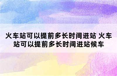 火车站可以提前多长时间进站 火车站可以提前多长时间进站候车